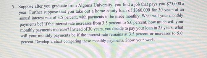 5. Suppose after you graduate from Algoma University, you find a job that pays you $75,000 a
year. Further suppose that you take out a home equity loan of $360,000 for 30 years at an
annual interest rate of 3.5 percent, with payments to be made monthly. What will your monthly
payments be? If the interest rate increases from 3.5 percent to 5.0 percent, how much will your
monthly payments increase? Instead of 30 years, you decide to pay your loan in 25 years, what
will your monthly payments be if the interest rate remains at 3.5 percent or increases to 5.0
percent. Develop a chart comparing these monthly payments. Show your work.