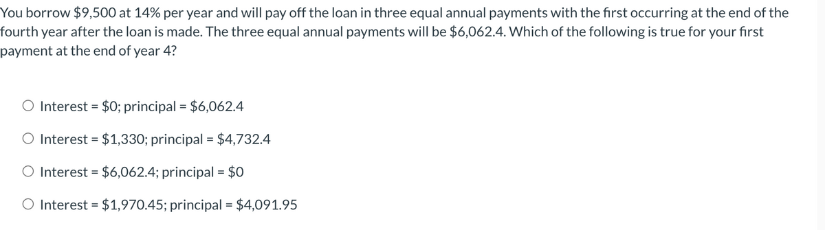 You borrow $9,500 at 14% per year and will pay off the loan in three equal annual payments with the first occurring at the end of the
fourth year after the loan is made. The three equal annual payments will be $6,062.4. Which of the following is true for your first
payment at the end of year 4?
O Interest = $0; principal = $6,062.4
Interest = $1,330; principal = $4,732.4
Interest = $6,062.4; principal = $0
Interest = $1,970.45; principal = $4,091.95