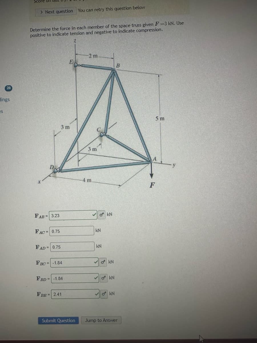 28
Hings
es
Score
> Next question You can retry this question below
Determine the force in each member of the space truss given F-3 kN. Use
positive to indicate tension and negative to indicate compression.
FAB = 3.23
FAC= 0.75
FAD= 0.75
3 m
FBC = -1.84
FBD = -1.84
E
FBE 2.41
Submit Question
2 m
3 m
4 m
OKN
kN
kN
okN
O KN
okN
B
Jump to Answer
5 m