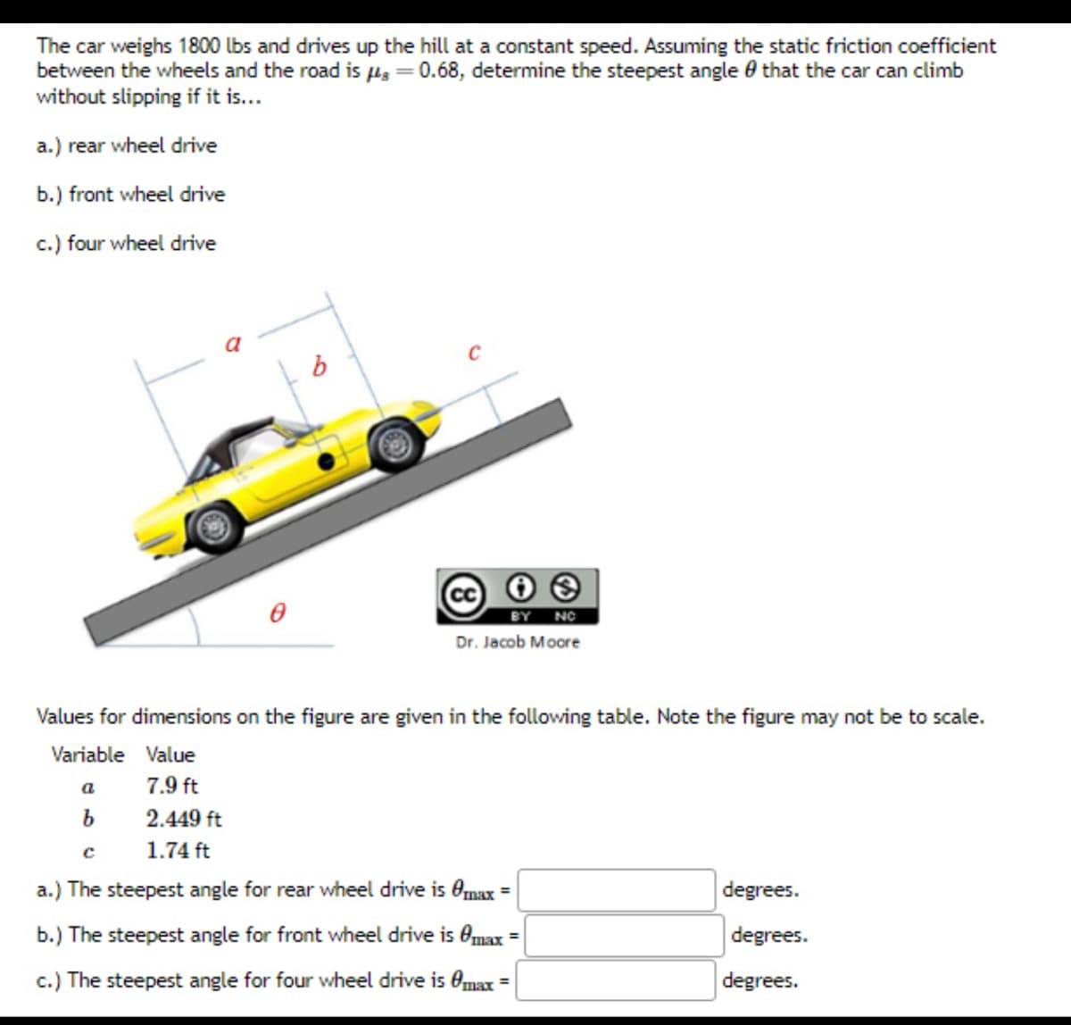 The car weighs 1800 lbs and drives up the hill at a constant speed. Assuming the static friction coefficient
between the wheels and the road is g = 0.68, determine the steepest angle that the car can climb
without slipping if it is...
a.) rear wheel drive
b.) front wheel drive
c.) four wheel drive
b
a
b
BY NO
Dr. Jacob Moore
Values for dimensions on the figure are given in the following table. Note the figure may not be to scale.
Variable Value
7.9 ft
2.449 ft
с
1.74 ft
a.) The steepest angle for rear wheel drive is Omax =
b.) The steepest angle for front wheel drive is max =
c.) The steepest angle for four wheel drive is max
degrees.
degrees.
degrees.