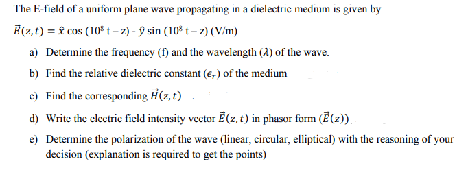 The E-field of a uniform plane wave propagating in a dielectric medium is given by
Ē (z, t) = & cos (10° t – z) - ŷ sin (10º t – z) (V/m)
a) Determine the frequency (f) and the wavelength (2) of the wave.
b) Find the relative dielectric constant (e,) of the medium
c) Find the corresponding H(z, t)
d) Write the electric field intensity vector Ē (z, t) in phasor form (Ē (2)),
e) Determine the polarization of the wave (linear, circular, elliptical) with the reasoning of your
decision (explanation is required to get the points)
