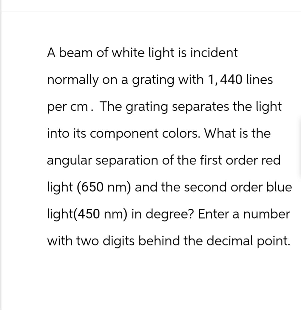 A beam of white light is incident
normally on a grating with 1,440 lines.
per cm. The grating separates the light
into its component colors. What is the
angular separation of the first order red
light (650 nm) and the second order blue
light(450 nm) in degree? Enter a number
with two digits behind the decimal point.