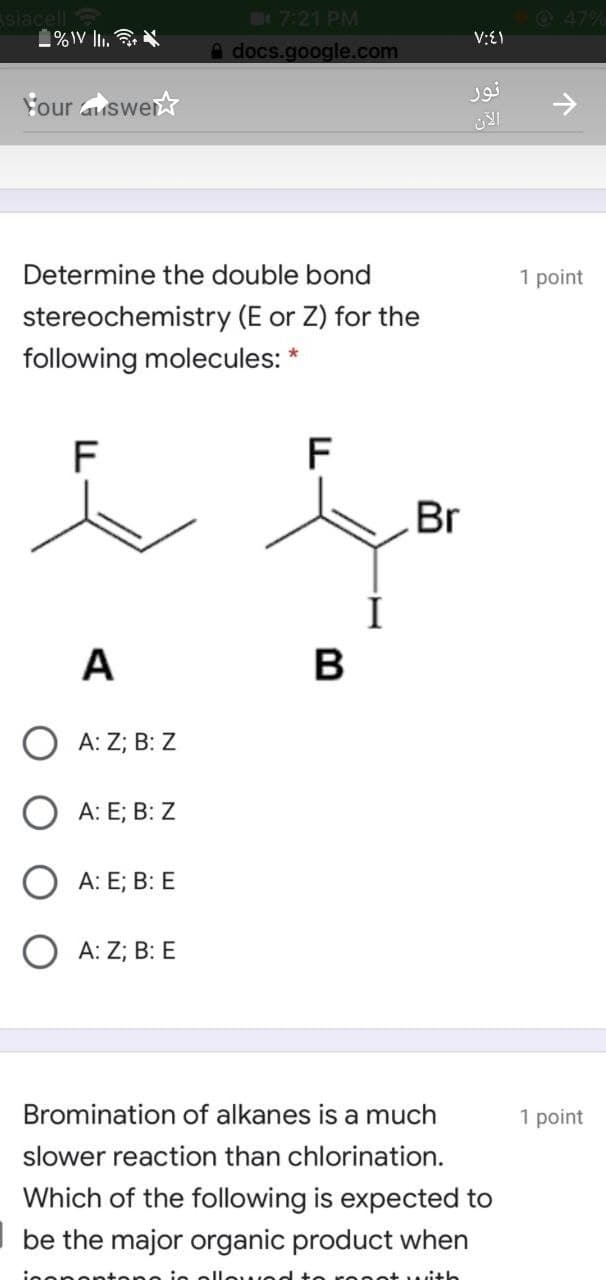 siacell
1%IV lI.
B7:21 PM
A docs.google.com
47%
V:E1
نور
Four auswer
Determine the double bond
1 point
stereochemistry (E or Z) for the
following molecules: *
F
F
Br
A
В
O A: Z; B: Z
А: E;B B: Z
А: E; B: E
А: Z;B B: E
Bromination of alkanes is a much
1 point
slower reaction than chlorination.
Which of the following is expected to
| be the major organic product when
