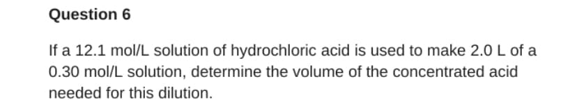 Question 6
If a 12.1 mol/L solution of hydrochloric acid is used to make 2.0 L of a
0.30 mol/L solution, determine the volume of the concentrated acid
needed for this dilution.