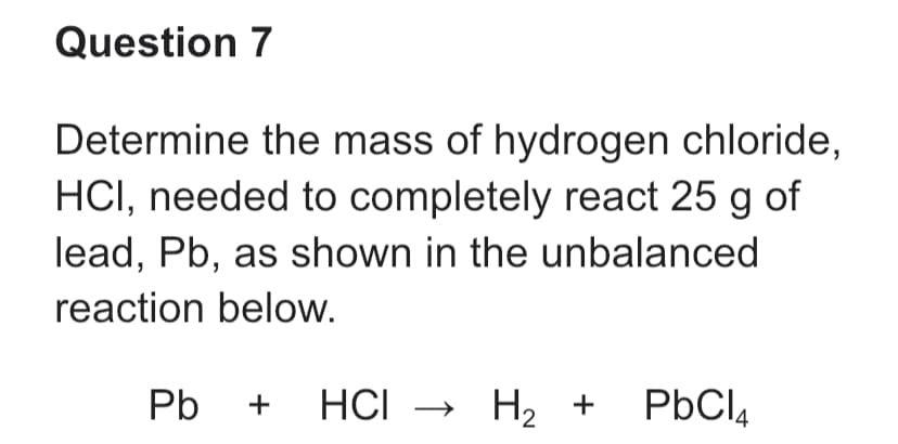 Question 7
Determine the mass of hydrogen chloride,
HCI, needed to completely react 25 g of
lead, Pb, as shown in the unbalanced
reaction below.
Pb + HCI → H₂ + PbCl₂