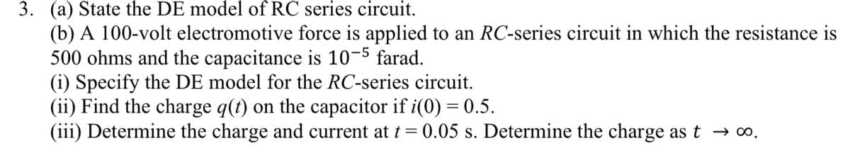 3. (a) State the DE model of RC series circuit.
(b) A 100-volt electromotive force is applied to an RC-series circuit in which the resistance is
500 ohms and the capacitance is 10-5 farad.
(i) Specify the DE model for the RC-series circuit.
(ii) Find the charge q(t) on the capacitor if i(0) = 0.5.
(iii) Determine the charge and current at t =
0.05 s. Determine the charge as t → ∞.
