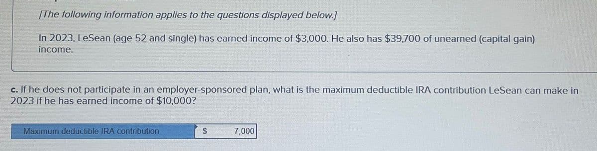 [The following information applies to the questions displayed below.]
In 2023, LeSean (age 52 and single) has earned income of $3,000. He also has $39,700 of unearned (capital gain)
income.
c. If he does not participate in an employer-sponsored plan, what is the maximum deductible IRA contribution LeSean can make in
2023 if he has earned income of $10,000?
Maximum deductible IRA contribution
$
7,000