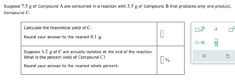 Suppose 7.5 g of Compound A are consumed in a reaction with 3.5 g of Compound B that produces only one product,
Compound C.
Calculate the theoretical yield of C.
Round your answer to the nearest 0.1 g.
Suppose 6.2 g of C are actually isolated at the end of the reaction.
What is the percent yield of Compound C?
Round your answer to the nearest whole percent.
x10
☐
[%