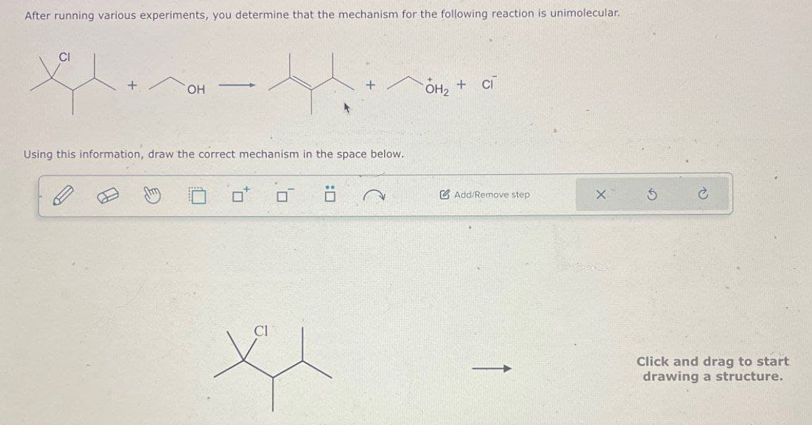 After running various experiments, you determine that the mechanism for the following reaction is unimolecular.
CI
OH
Using this information, draw the correct mechanism in the space below.
CI
OH₂+ci
Add/Remove step
X 5
t
Click and drag to start
drawing a structure.