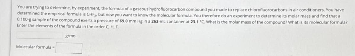 You are trying to determine, by experiment, the formula of a gaseous hydrofluorocarbon compound you made to replace chlorofluorocarbons in air conditioners. You have
determined the empirical formula is CHF₂, but now you want to know the molecular formula. You therefore do an experiment to determine its molar mass and find that a
0.100-g sample of the compound exerts a pressure of 69.0 mm Hg in a 263-mL container at 23.1 °C. What is the molar mass of the compound? What is its molecular formula?
Enter the elements of the formula in the order C, H, F.
g/mol
Molecular formula =