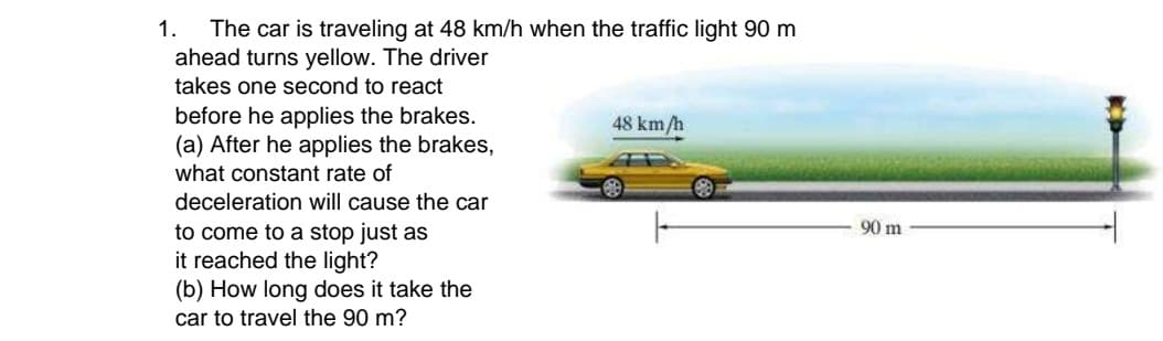 The car is traveling at 48 km/h when the traffic light 90 m
ahead turns yellow. The driver
1.
takes one second to react
before he applies the brakes.
(a) After he applies the brakes,
what constant rate of
deceleration will cause the car
48 km/h
90 m
to come to a stop just as
it reached the light?
(b) How long does it take the
car to travel the 90 m?
