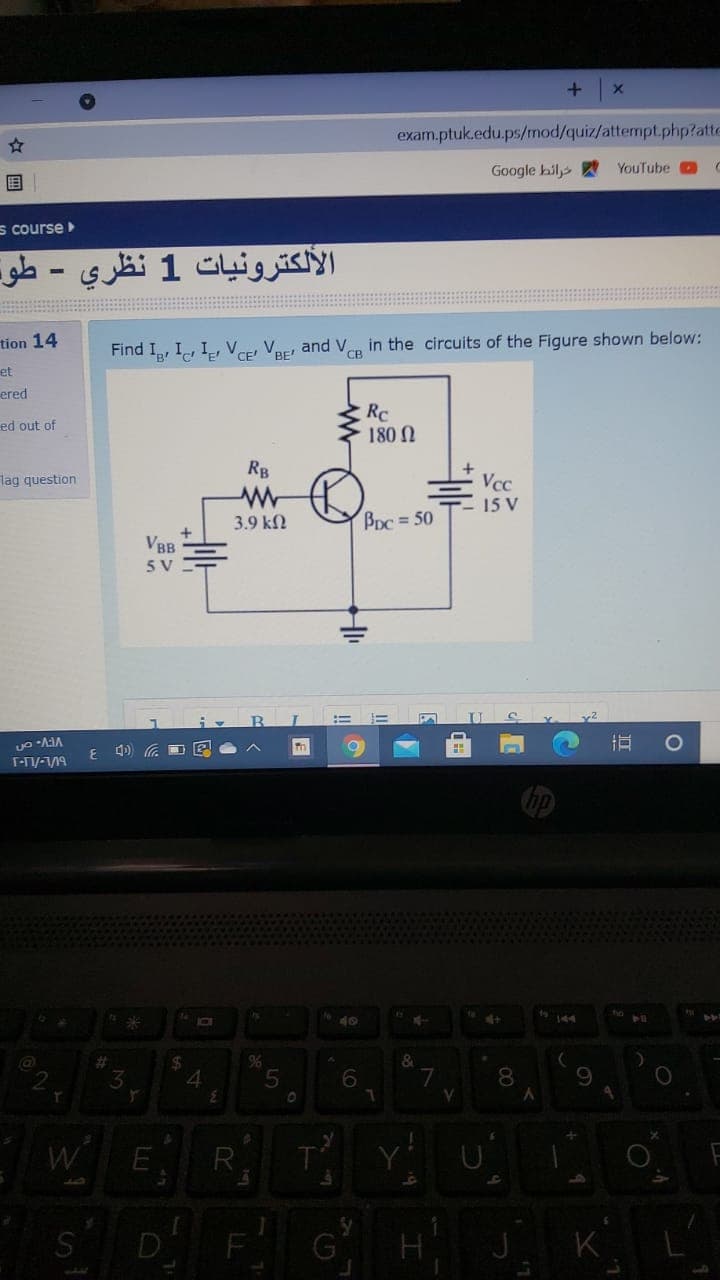 exam.ptuk.edu.ps/mod/quiz/attempt.php?atte
Google bily
YouTube
国
s course
الألكترونيات 1 نظري - طو۔
tion 14
Find I, I, I, VE Ver and V in the circuits of the Figure shown below:
BE'
CB
et
ered
Rc
180 N
ed out of
Rg
E Vcc
15 V
lag question
3.9 kN
Bpc = 50
VBB
5 V
!!
3.
T-/-/19
144
I10
%23
24
96
3
5.
7
V.
8
E
R.
S
D
6

