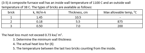 (3-5) A composite furnace wall has an inside wall temperature of 1100 C and an outside wall
temperature of 38 C. The types of bricks are available as follows:
brick
k, W/m-k
Thickness, cm
Max allowable temp, °C
1.
1.45
10.5
2
0.18
5.5
875
3
0.50
7.0
200
The heat loss must not exceed 0.73 kw/ m?.
3. Determine the minimum wall thickness
4. The actual heat loss for (6)
5. The temperature between the last two bricks counting from the inside.
