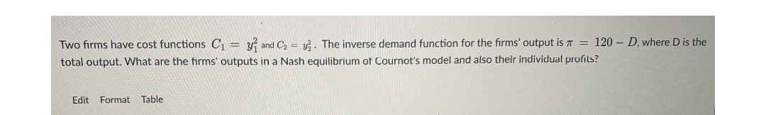 =
Two firms have cost functions C₁ y and C₂. The inverse demand function for the firms' output is = 120-D, where D is the
total output. What are the firms' outputs in a Nash equilibrium of Cournot's model and also their individual profits?
Edit Format Table