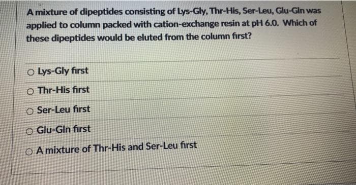 A mixture of dipeptides consisting of Lys-Gly, Thr-His, Ser-Leu, Glu-Gln was
applied to column packed with cation-exchange resin at pH 6.0. Which of
these dipeptides would be eluted from the column first?
O Lys-Gly first
O Thr-His first
O Ser-Leu first
O Glu-Gln first
OA mixture of Thr-His and Ser-Leu first
