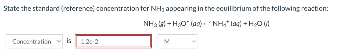 State the standard (reference) concentration for NH3 appearing in the equilibrium of the following reaction:
NH3 (g) + H3O+ (aq) ⇒ NH4+ (aq) + H2O (l)
Concentration
is
1.2e-2
M