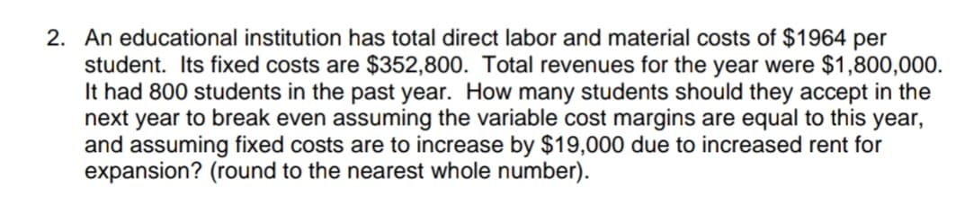 2. An educational institution has total direct labor and material costs of $1964 per
student. Its fixed costs are $352,800. Total revenues for the year were $1,800,000.
It had 800 students in the past year. How many students should they accept in the
next year to break even assuming the variable cost margins are equal to this year,
and assuming fixed costs are to increase by $19,000 due to increased rent for
expansion? (round to the nearest whole number).
