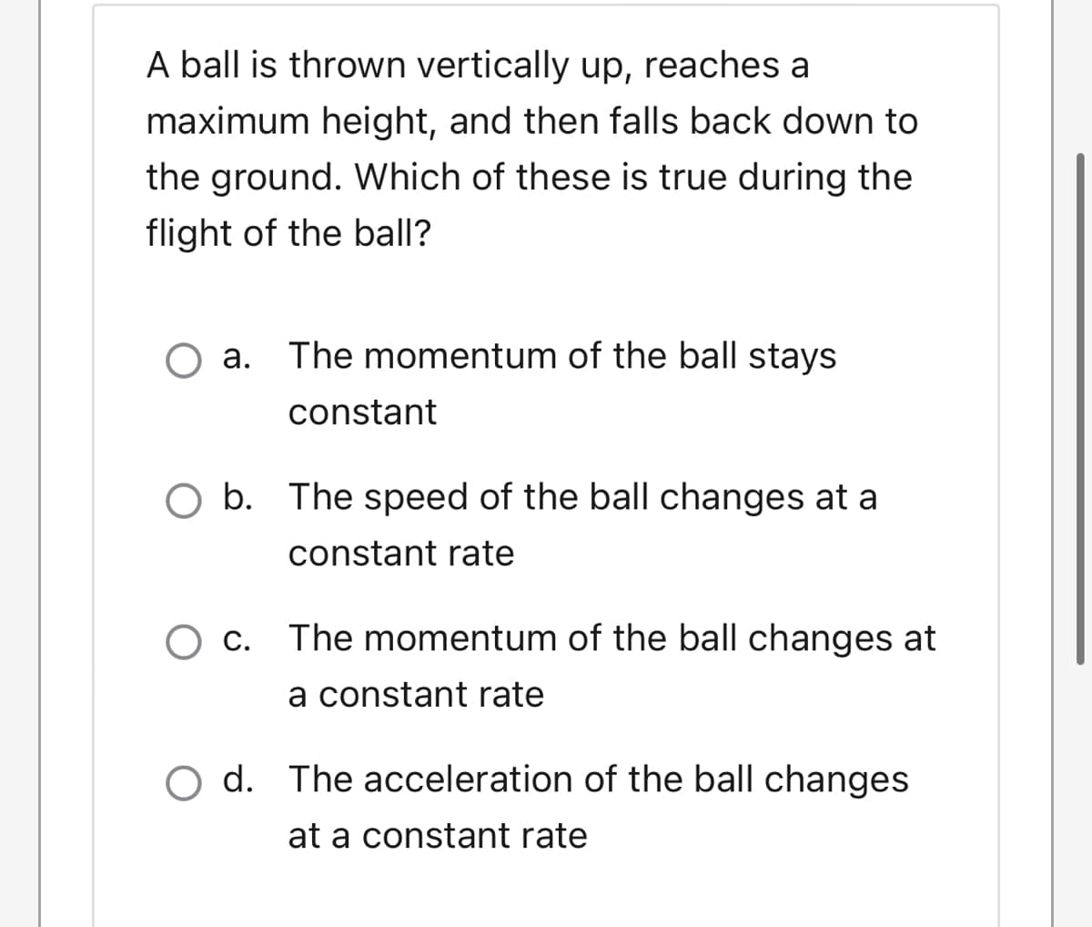 A ball is thrown vertically up, reaches a
maximum height, and then falls back down to
the ground. Which of these is true during the
flight of the ball?
O a. The momentum of the ball stays
constant
O b. The speed of the ball changes at a
constant rate
O c. The momentum of the ball changes at
a constant rate
O d. The acceleration of the ball changes
at a constant rate

