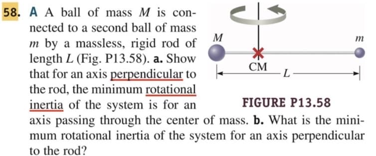 58. A A ball of mass M is con-
nected to a second ball of mass
m by a massless, rigid rod of
length L (Fig. P13.58). a. Show
that for an axis perpendicular to
the rod, the minimum rotational
inertia of the system is for an
FIGURE P13.58
axis passing through the center of mass. b. What is the mini-
mum rotational inertia of the system for an axis perpendicular
to the rod?
M
CM
L
m