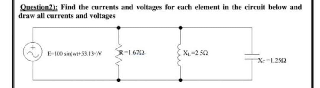 Question2): Find the currents and voltages for each element in the circuit below and
draw all currents and voltages
E=100 sin(wt+53.13 )V
R=1.670
XL=2.52
Xc=1.252
