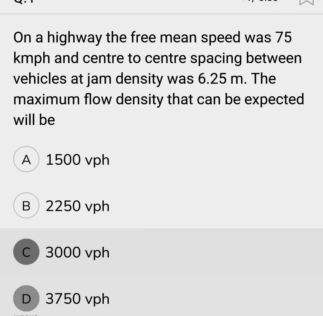 On a highway the free mean speed was 75
kmph and centre to centre spacing between
vehicles at jam density was 6.25 m. The
maximum flow density that can be expected
will be
A 1500 vph
B 2250 vph
C 3000 vph
D 3750 vph