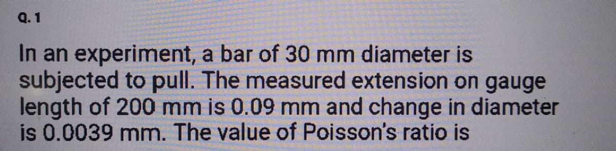 Q.1
In an experiment, a bar of 30 mm diameter is
subjected to pull. The measured extension on gauge
length of 200 mm is 0.09 mm and change in diameter
is 0.0039 mm. The value of Poisson's ratio is
