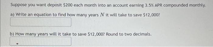 Suppose you want deposit $200 each month into an account earning 3.5% APR compounded monthly.
a) Write an equation to find how many years N it will take to save $12,000?
b) How many years will it take to save $12,000? Round to two decimals.
