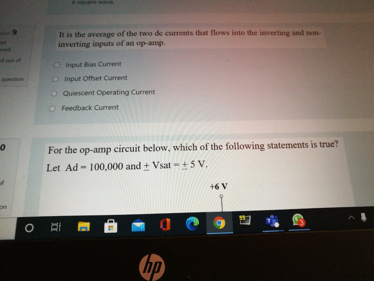 a square wave.
stion 9
vet
ered
It is the average of the two dc currents that flows into the inverting and non-
inverting inputs of an op-amp.
d out of
OInput Bias Current
question
O Input Offset Current
O Quiescent Operating Current
O Feedback Current
For the op-amp circuit below, which of the following statements is true?
Let Ad = 100,000 and + Vsat = + 5 V.
%3D
of
+6 V
on
99-
hp
近
