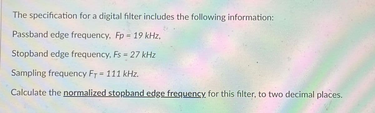 The specification for a digital filter includes the following information:
Passband edge frequency, Fp = 19 kHz,
Stopband edge frequency, Fs = 27 kHz
Sampling frequency FT = 111 kHz.
Calculate the normalized stopband edge frequency for this filter, to two decimal places.
