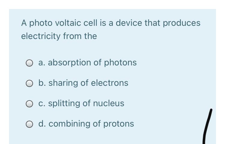A photo voltaic cell is a device that produces
electricity from the
a. absorption of photons
O b. sharing of electrons
O c. splitting of nucleus
O d. combining of protons
