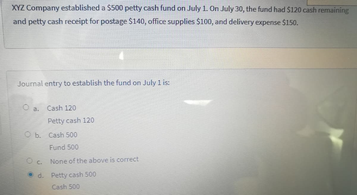 XYZ Company established a $500 petty cash fund on July 1. On July 30, the fund had $120 cash remaining
and petty cash receipt for postage $140, office supplies $100, and delivery expense $150.
Journal entry to establish the fund on July 1 is:
Cash 120
Petty cash 120
b. Cash 500
Fund 500
None of the above is correct
Od. Petty cash 500
Cash 500
