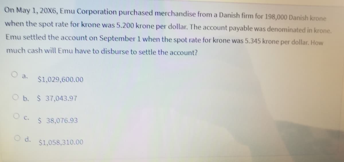 On May 1, 20X6, Emu Corporation purchased merchandise from a Danish firm for 198,000 Danish krone
when the spot rate for krone was 5.200 krone per dollar. The account payable was denominated in krone.
Emu settled the account on September 1 when the spot rate for krone was 5.345 krone per dollar. How
much cash will Emu have to disburse to settle the account?
O a.
$1,029,600.00
O b. $ 37,043.97
O c.
$ 38,076.93
d.
$1,058,310.00
