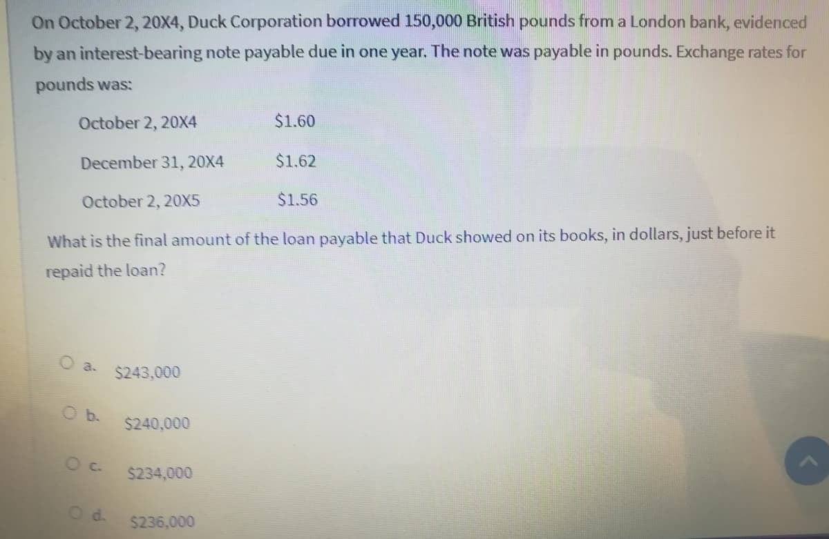 On October 2, 20X4, Duck Corporation borrowed 150,000 British pounds from a London bank, evidenced
by an interest-bearing note payable due in one year. The note was payable in pounds. Exchange rates for
pounds was:
October 2, 20X4
$1.60
December 31, 20X4
$1.62
October 2, 20X5
$1.56
What is the final amount of the loan payable that Duck showed on its books, in dollars, just before it
repaid the loan?
O a.
$243,000
Ob.
$240,000
$234,000
Od.
$236,000
