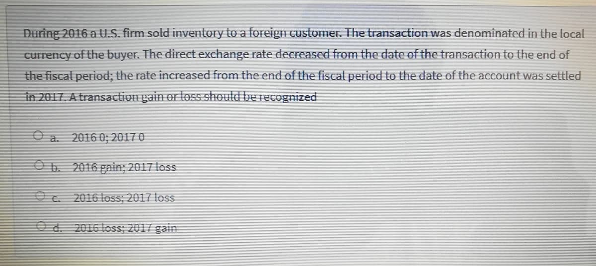 During 2016 a U.S. firm sold inventory to a foreign customer. The transaction was denominated in the local
currency of the buyer. The direct exchange rate decreased from the date of the transaction to the end of
the fiscal period; the rate increased from the end of the fiscal period to the date of the account was settled
in 2017. A transaction gain or loss should be recognized
O a. 2016 0; 2017 0
Ob. 2016 gain; 2017 loss
O c 2016 loss; 2017 loss
O d. 2016 loss; 2017 gain
