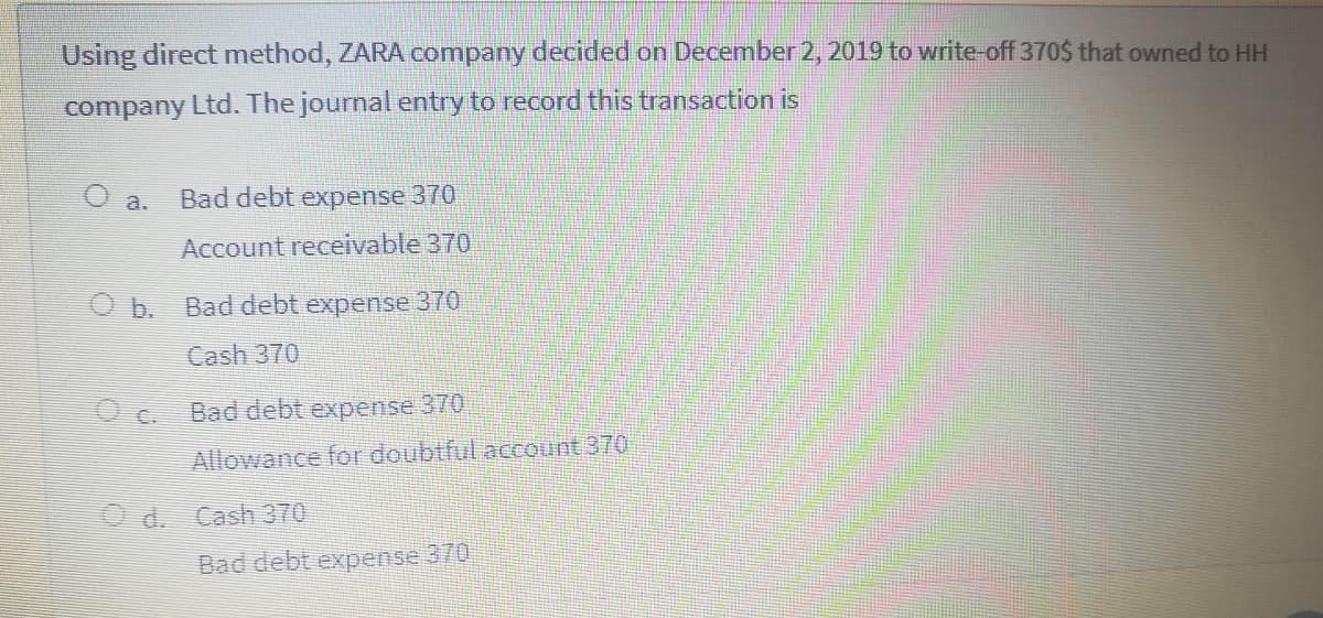 Using direct method, ZARA company decided on December 2, 2019 to write-off 370$ that owned to HH
company Ltd. The journal entry to record this transaction is
O a.
Bad debt expense 370
Account receivable 370
O b. Bad debt expense 370
Cash 370
Oc Bad debt expense 370
C.
Allowance for doubtful account 370
O d. Cash370
Bad debt expense 370
