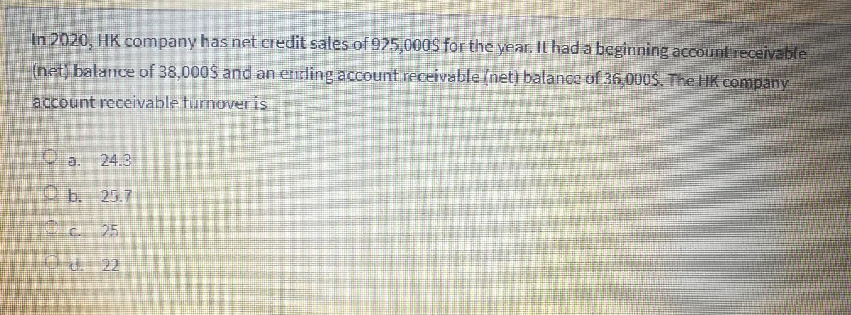 In 2020, HK company has net credit sales of 925,000S for the year. It had a beginning accountreceivable
(net) balance of 38,000$ and an ending account receivable (net) balance of 36,000$. The HK company
account receivable turnoveris
a.
24.3
Ob. 25.7
Dic.
25
d. 22

