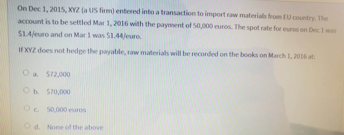 On Dec 1, 2015, XYZ (a US firm) entered into a transaction to import raw materials from EU country. The
account is to be settled Mar 1, 2016 with the payment of 50,000 euros. The spot rate for euros on Dec 1 was
$1.4/euro and on Mar 1 was $1.44/euro.
If XYZ does not hedge the pavable, raw materials will be recorded on the books on March 1, 2016 at:
O a.
$72,000
Ob. $70,000
O c. 50,000 euros
d. None ofthe above
