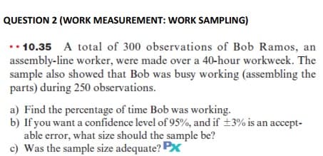 QUESTION 2 (WORK MEASUREMENT: WORK SAMPLING)
.. 10.35 A total of 300 observations of Bob Ramos, an
assembly-line worker, were made over a 40-hour workweek. The
sample also showed that Bob was busy working (assembling the
parts) during 250 observations.
a) Find the percentage of time Bob was working.
b) If you want a confidence level of 95%, and if ±3% is an accept-
able error, what size should the sample be?
c) Was the sample size adequate? P