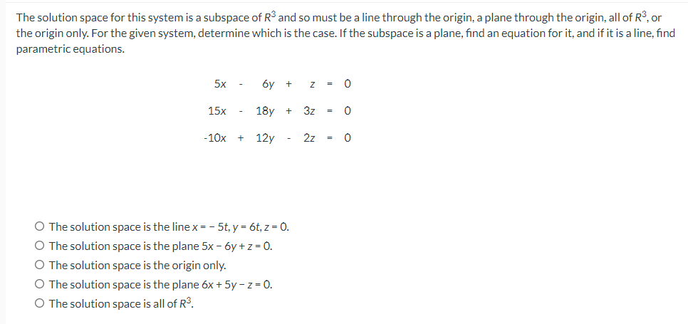 The solution space for this system is a subspace of R³ and so must be a line through the origin, a plane through the origin, all of R3, or
the origin only. For the given system, determine which is the case. If the subspace is a plane, find an equation for it, and if it is a line, find
parametric equations.
5x
6y +
=
15x
18y
3z
+
=
-10x
12y -
2z
=
O The solution space is the linex= - 5t, y = 6t, z = 0.
O The solution space is the plane 5x - 6y +z= 0.
O The solution space is the origin only.
O The solution space is the plane 6x + 5y - z = 0.
O The solution space is all of R3.

