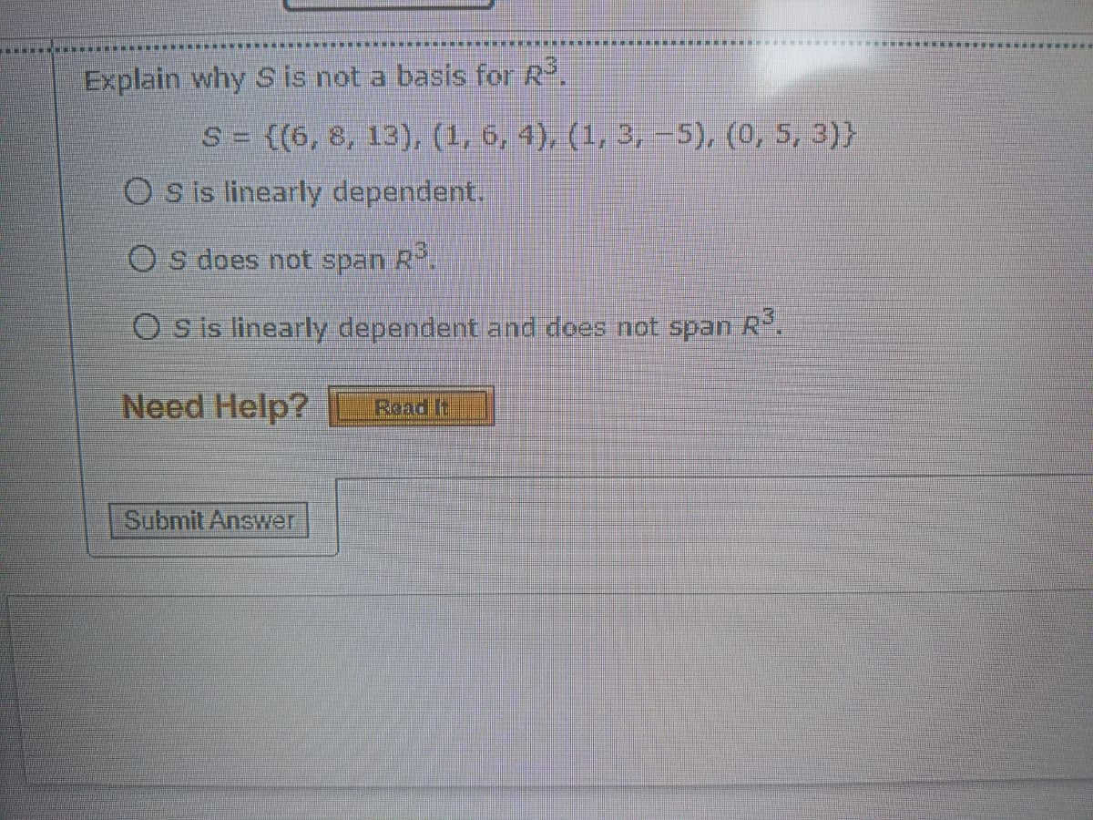 Explain why S is not a basis for R.
S= {(6, 8, 13), (1, 6, 4), (1, 3, –5), (0, 5, 3)}
O sis linearly dependent.
O s does not span R.
O s is linearly dependent and does not span
R.
Need Help?
Read It
Submit Answer
