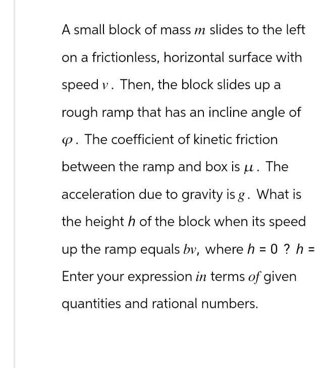 A small block of mass m slides to the left
on a frictionless, horizontal surface with
speed v. Then, the block slides up a
rough ramp that has an incline angle of
p. The coefficient of kinetic friction
between the ramp and box is μ. The
acceleration due to gravity is g. What is
the height h of the block when its speed
up the ramp equals by, where h = 0?h=
Enter your expression in terms of given
quantities and rational numbers.
