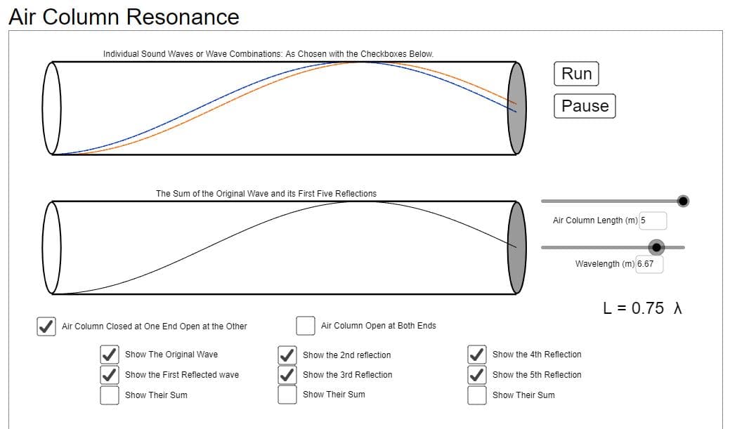Air Column Resonance
Individual Sound Waves or Wave Combinations: As Chosen with the Checkboxes Below.
Run
Pause
The Sum of the Original Wave and its First Five Reflections
Air Column Length (m) 5
Wavelength (m) 6.67
L = 0.75 A
V Air Column Closed at One End Open at the Other
Air Column Open at Both End
V Show The Original Wave
V Show the 2nd reflection
V Show the 4th Reflection
Show the First Reflected wave
Show the 3rd Reflection
Show the 5th Reflection
Show Their Sum
Show Their Sum
Show Their Sum
