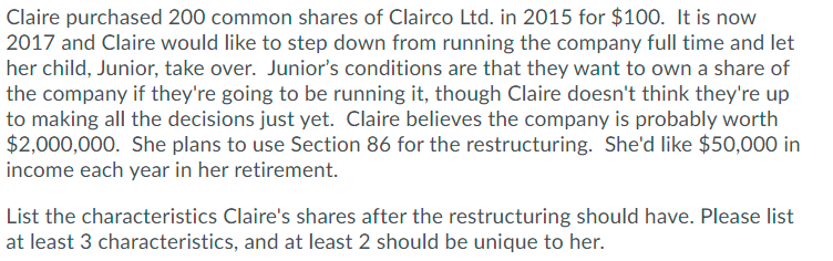 Claire purchased 200 common shares of Clairco Ltd. in 2015 for $100. It is now
2017 and Claire would like to step down from running the company full time and let
her child, Junior, take over. Junior's conditions are that they want to own a share of
the company if they're going to be running it, though Claire doesn't think they're up
to making all the decisions just yet. Claire believes the company is probably worth
$2,000,000. She plans to use Section 86 for the restructuring. She'd like $50,000 in
income each year in her retirement.
List the characteristics Claire's shares after the restructuring should have. Please list
at least 3 characteristics, and at least 2 should be unique to her.
