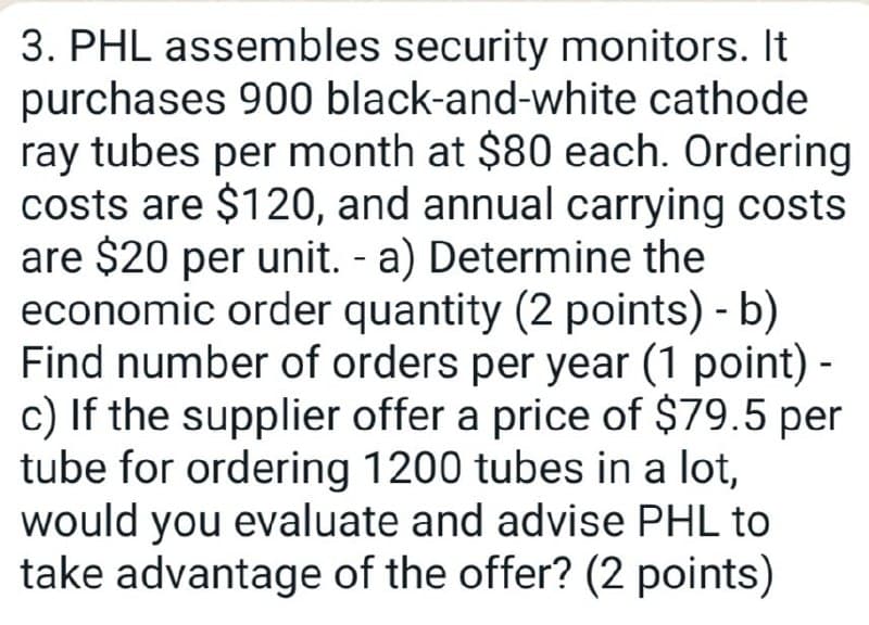 3. PHL assembles security monitors. It
purchases 900 black-and-white cathode
ray tubes per month at $80 each. Ordering
costs are $120, and annual carrying costs
are $20 per unit. - a) Determine the
economic order quantity (2 points) - b)
Find number of orders per year (1 point) -
c) If the supplier offer a price of $79.5 per
tube for ordering 1200 tubes in a lot,
would you evaluate and advise PHL to
take advantage of the offer? (2 points)
