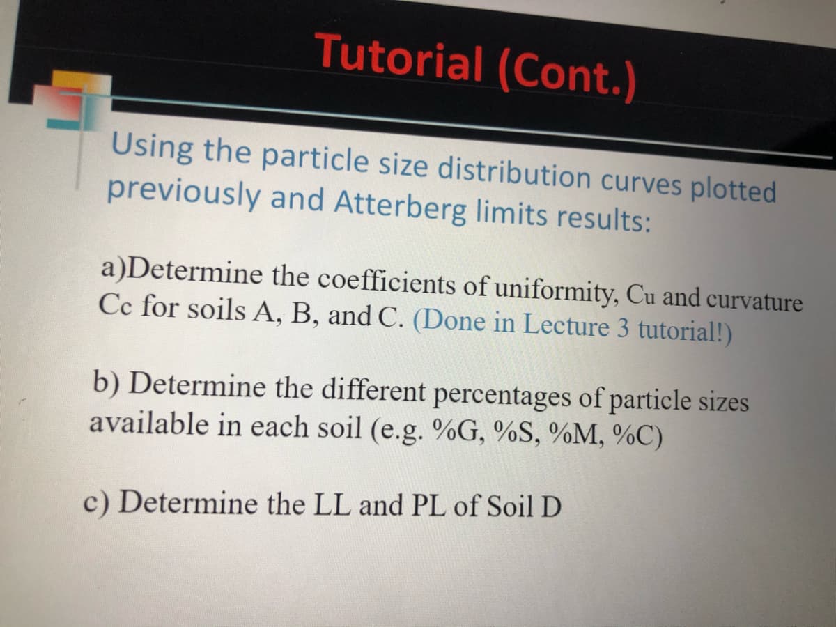 Tutorial (Cont.)
Using the particle size distribution curves plotted
previously and Atterberg limits results:
a)Determine the coefficients of uniformity, Cu and curvature
Cc for soils A, B, and C. (Done in Lecture 3 tutorial!)
b) Determine the different percentages of particle sizes
available in each soil (e.g. %G, %S, %M, %C)
c) Determine the LL and PL of Soil D
