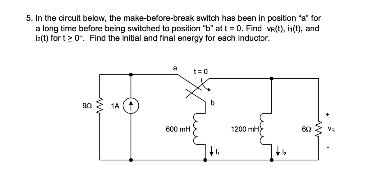 5. In the circuit below, the make-before-break switch has been in position "a" for
a long time before being switched to position "b" at t = 0. Find vr(t), i₁(t), and
i2(t) for t≥ 0+. Find the initial and final energy for each inductor.
9Ω
1A (↑
a
600 mH
t = 0
b
1200 mH
6Ω
+
VR