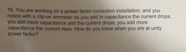 15. You are working on a power factor correction installation, and you
notice with a clip-on ammeter as you add in capacitance the current drops,
you add more capacitance and the current drops, you add more
capacitance the current rises. How do you know when you are at unity
power factor?