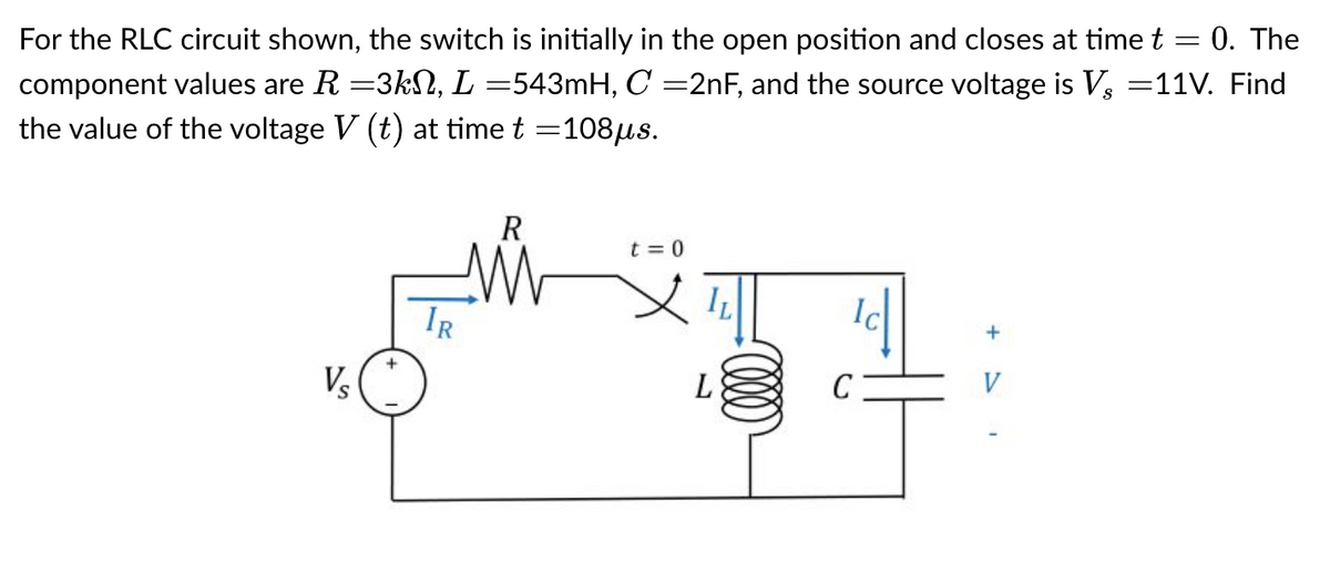 For the RLC circuit shown, the switch is initially in the open position and closes at time t = 0. The
component values are R =3kN, L =543mH, C =2nF, and the source voltage is V, =11V. Find
the value of the voltage V (t) at time t =108µs.
V₂
+
R
ww
t=0
L
+ >
