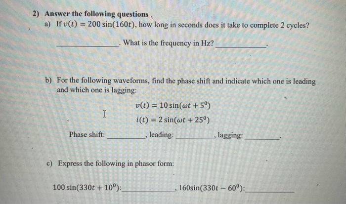 2) Answer the following questions
a) If v(t) = 200 sin(160t), how long in seconds does it take to complete 2 cycles?
What is the frequency in Hz?
b) For the following waveforms, find the phase shift and indicate which one is leading
and which one is lagging:
I
Phase shift:
v(t) = 10 sin(wt + 5°)
i(t) = 2 sin(wt + 25⁰)
leading:
c) Express the following in phasor form:
100 sin(330t +10°):
lagging:
160sin(330t -60°):