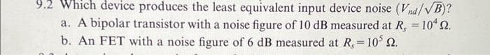9.2 Which device produces the least equivalent input device noise (Vnd/VB)?
a. A bipolar transistor with a noise figure of 10 dB measured at R, = 104 22.
b. An FET with a noise figure of 6 dB measured at R, = 10³ 2.